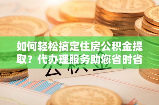 昌邑如何轻松搞定住房公积金提取？代办理服务助您省时省力