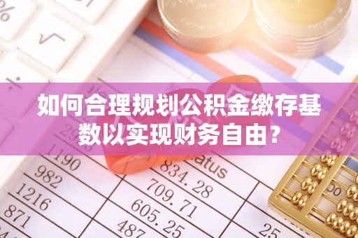 昌邑如何合理规划公积金缴存基数以实现财务自由？