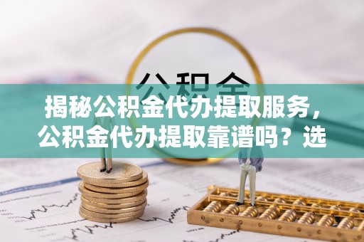 昌邑揭秘公积金代办提取服务，公积金代办提取靠谱吗？选择前你需要知道这些！