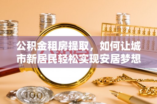 昌邑公积金租房提取，如何让城市新居民轻松实现安居梦想