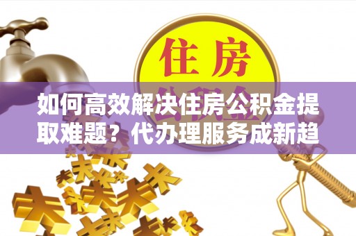 昌邑如何高效解决住房公积金提取难题？代办理服务成新趋势