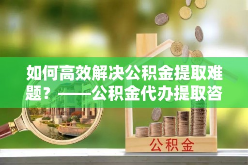 昌邑如何高效解决公积金提取难题？——公积金代办提取咨询服务全解析