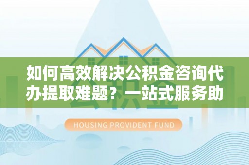 昌邑如何高效解决公积金咨询代办提取难题？一站式服务助您轻松搞定