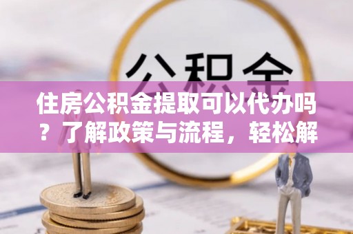 昌邑住房公积金提取可以代办吗？了解政策与流程，轻松解决疑惑