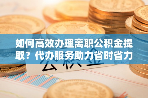 昌邑如何高效办理离职公积金提取？代办服务助力省时省力