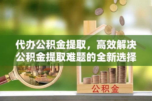 昌邑代办公积金提取，高效解决公积金提取难题的全新选择