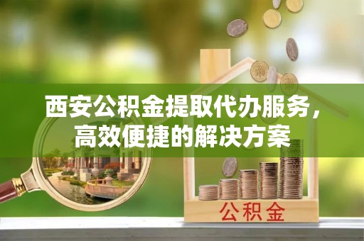昌邑西安公积金提取代办服务，高效便捷的解决方案