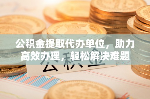 昌邑公积金提取代办单位，助力高效办理，轻松解决难题