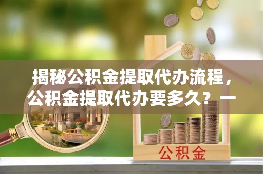 昌邑揭秘公积金提取代办流程，公积金提取代办要多久？一文读懂