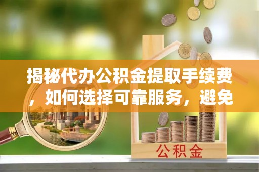昌邑揭秘代办公积金提取手续费，如何选择可靠服务，避免隐形陷阱