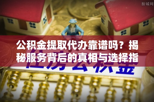 昌邑公积金提取代办靠谱吗？揭秘服务背后的真相与选择指南