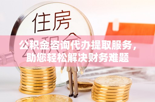 昌邑公积金咨询代办提取服务，助您轻松解决财务难题
