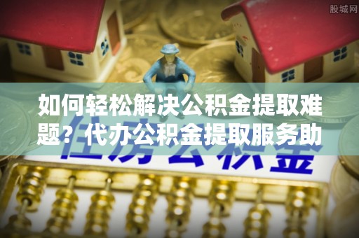 昌邑如何轻松解决公积金提取难题？代办公积金提取服务助您一臂之力