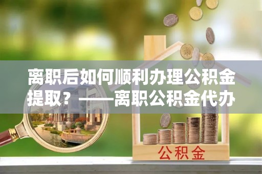 昌邑离职后如何顺利办理公积金提取？——离职公积金代办提取全攻略