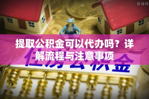 昌邑提取公积金可以代办吗？详解流程与注意事项