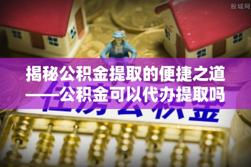 昌邑揭秘公积金提取的便捷之道——公积金可以代办提取吗？