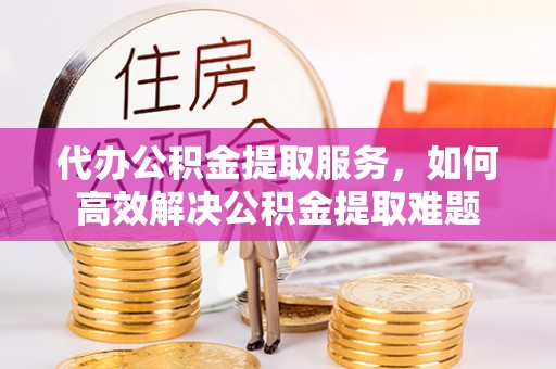 昌邑代办公积金提取服务，如何高效解决公积金提取难题