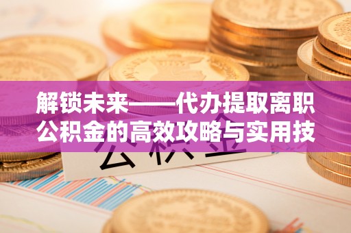 昌邑解锁未来——代办提取离职公积金的高效攻略与实用技巧