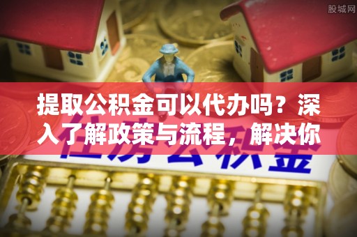 昌邑提取公积金可以代办吗？深入了解政策与流程，解决你的疑问