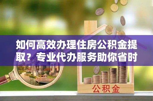 昌邑如何高效办理住房公积金提取？专业代办服务助你省时省力