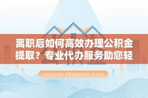 昌邑离职后如何高效办理公积金提取？专业代办服务助您轻松搞定