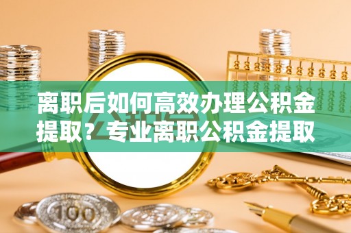 昌邑离职后如何高效办理公积金提取？专业离职公积金提取代办服务指南