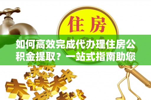 昌邑如何高效完成代办理住房公积金提取？一站式指南助您轻松搞定