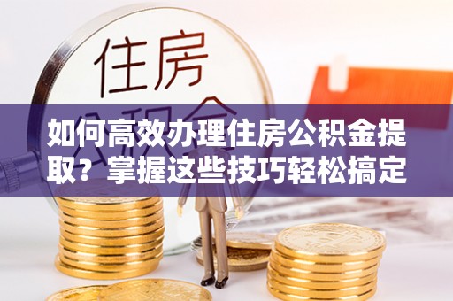 昌邑如何高效办理住房公积金提取？掌握这些技巧轻松搞定