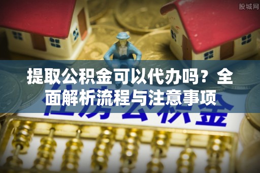 昌邑提取公积金可以代办吗？全面解析流程与注意事项