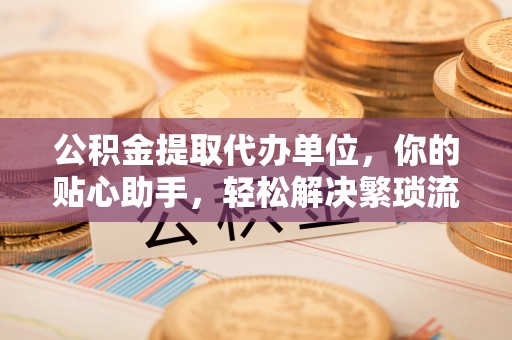 昌邑公积金提取代办单位，你的贴心助手，轻松解决繁琐流程