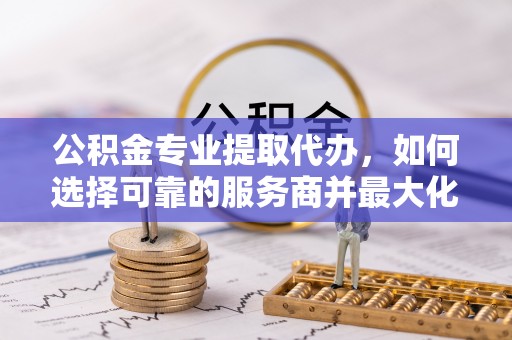 昌邑公积金专业提取代办，如何选择可靠的服务商并最大化你的资金收益