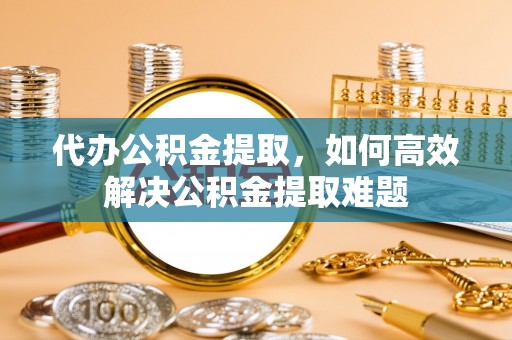 昌邑代办公积金提取，如何高效解决公积金提取难题
