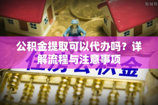 昌邑公积金提取可以代办吗？详解流程与注意事项