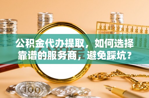 昌邑公积金代办提取，如何选择靠谱的服务商，避免踩坑？